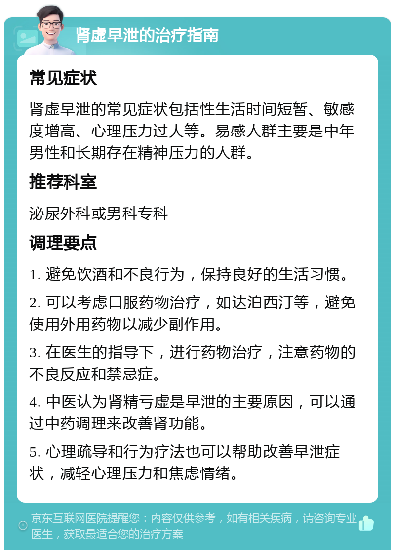 肾虚早泄的治疗指南 常见症状 肾虚早泄的常见症状包括性生活时间短暂、敏感度增高、心理压力过大等。易感人群主要是中年男性和长期存在精神压力的人群。 推荐科室 泌尿外科或男科专科 调理要点 1. 避免饮酒和不良行为，保持良好的生活习惯。 2. 可以考虑口服药物治疗，如达泊西汀等，避免使用外用药物以减少副作用。 3. 在医生的指导下，进行药物治疗，注意药物的不良反应和禁忌症。 4. 中医认为肾精亏虚是早泄的主要原因，可以通过中药调理来改善肾功能。 5. 心理疏导和行为疗法也可以帮助改善早泄症状，减轻心理压力和焦虑情绪。