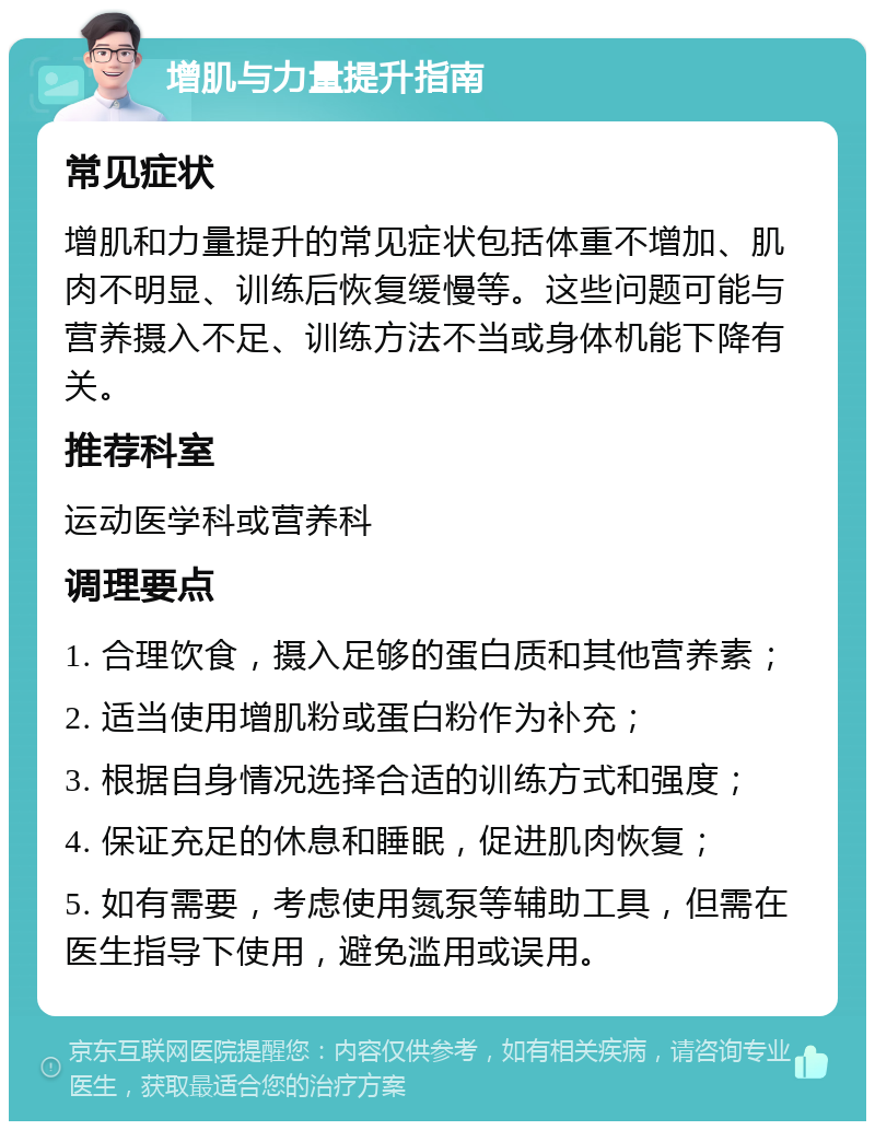 增肌与力量提升指南 常见症状 增肌和力量提升的常见症状包括体重不增加、肌肉不明显、训练后恢复缓慢等。这些问题可能与营养摄入不足、训练方法不当或身体机能下降有关。 推荐科室 运动医学科或营养科 调理要点 1. 合理饮食，摄入足够的蛋白质和其他营养素； 2. 适当使用增肌粉或蛋白粉作为补充； 3. 根据自身情况选择合适的训练方式和强度； 4. 保证充足的休息和睡眠，促进肌肉恢复； 5. 如有需要，考虑使用氮泵等辅助工具，但需在医生指导下使用，避免滥用或误用。