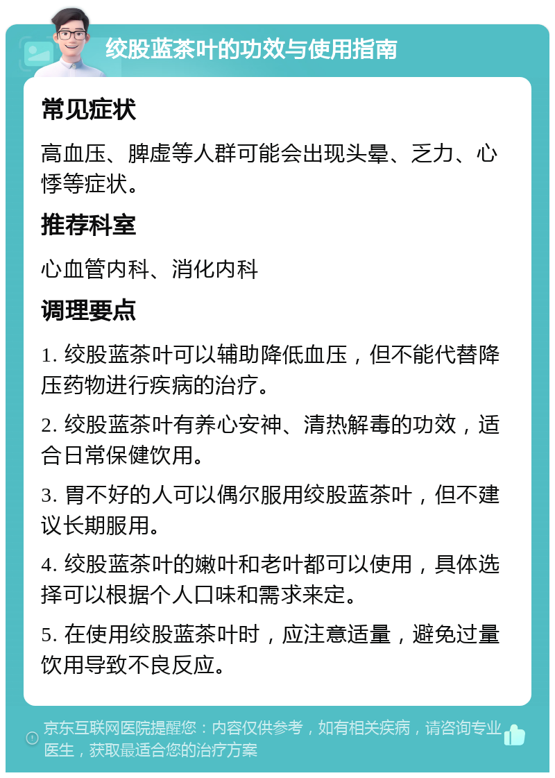 绞股蓝茶叶的功效与使用指南 常见症状 高血压、脾虚等人群可能会出现头晕、乏力、心悸等症状。 推荐科室 心血管内科、消化内科 调理要点 1. 绞股蓝茶叶可以辅助降低血压，但不能代替降压药物进行疾病的治疗。 2. 绞股蓝茶叶有养心安神、清热解毒的功效，适合日常保健饮用。 3. 胃不好的人可以偶尔服用绞股蓝茶叶，但不建议长期服用。 4. 绞股蓝茶叶的嫩叶和老叶都可以使用，具体选择可以根据个人口味和需求来定。 5. 在使用绞股蓝茶叶时，应注意适量，避免过量饮用导致不良反应。