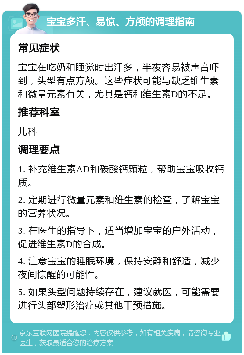 宝宝多汗、易惊、方颅的调理指南 常见症状 宝宝在吃奶和睡觉时出汗多，半夜容易被声音吓到，头型有点方颅。这些症状可能与缺乏维生素和微量元素有关，尤其是钙和维生素D的不足。 推荐科室 儿科 调理要点 1. 补充维生素AD和碳酸钙颗粒，帮助宝宝吸收钙质。 2. 定期进行微量元素和维生素的检查，了解宝宝的营养状况。 3. 在医生的指导下，适当增加宝宝的户外活动，促进维生素D的合成。 4. 注意宝宝的睡眠环境，保持安静和舒适，减少夜间惊醒的可能性。 5. 如果头型问题持续存在，建议就医，可能需要进行头部塑形治疗或其他干预措施。