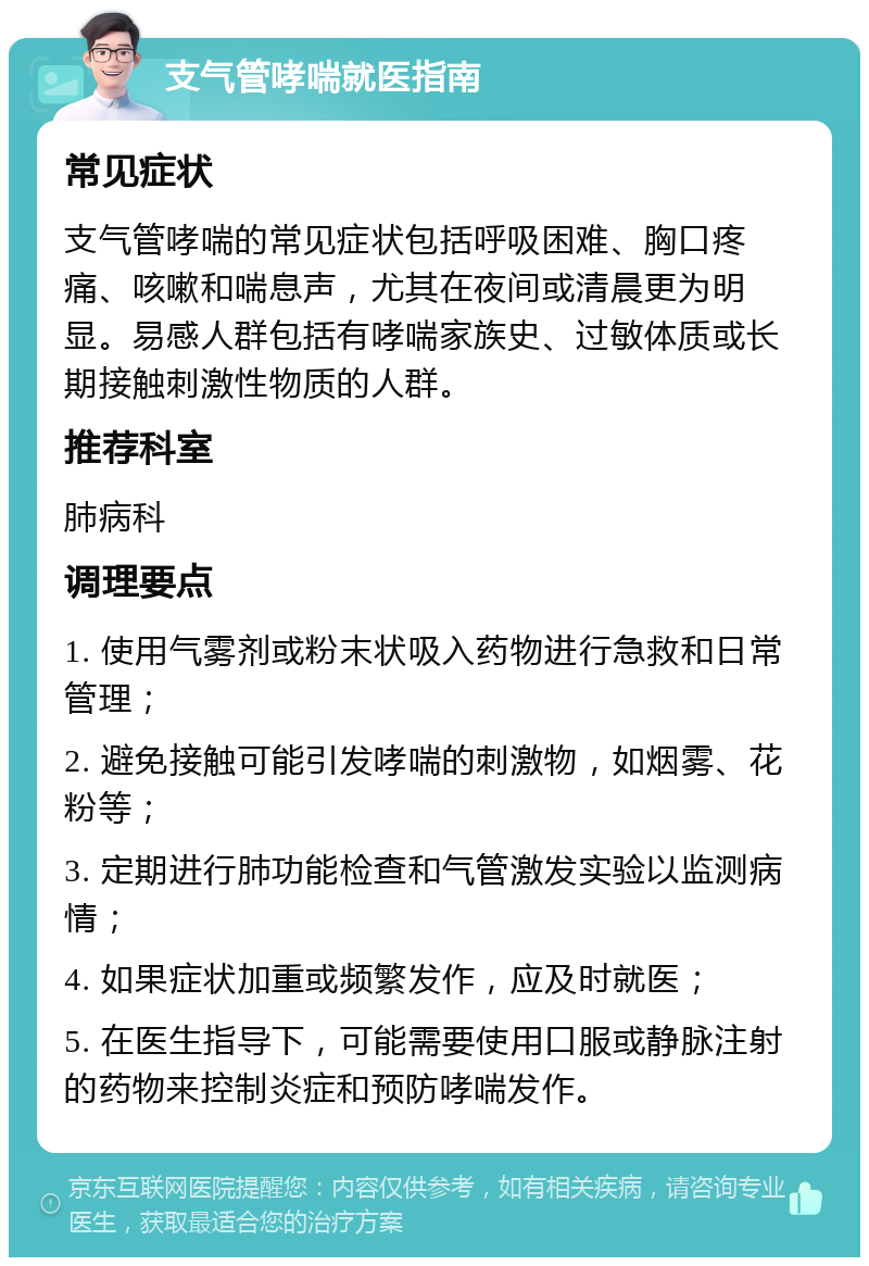 支气管哮喘就医指南 常见症状 支气管哮喘的常见症状包括呼吸困难、胸口疼痛、咳嗽和喘息声，尤其在夜间或清晨更为明显。易感人群包括有哮喘家族史、过敏体质或长期接触刺激性物质的人群。 推荐科室 肺病科 调理要点 1. 使用气雾剂或粉末状吸入药物进行急救和日常管理； 2. 避免接触可能引发哮喘的刺激物，如烟雾、花粉等； 3. 定期进行肺功能检查和气管激发实验以监测病情； 4. 如果症状加重或频繁发作，应及时就医； 5. 在医生指导下，可能需要使用口服或静脉注射的药物来控制炎症和预防哮喘发作。