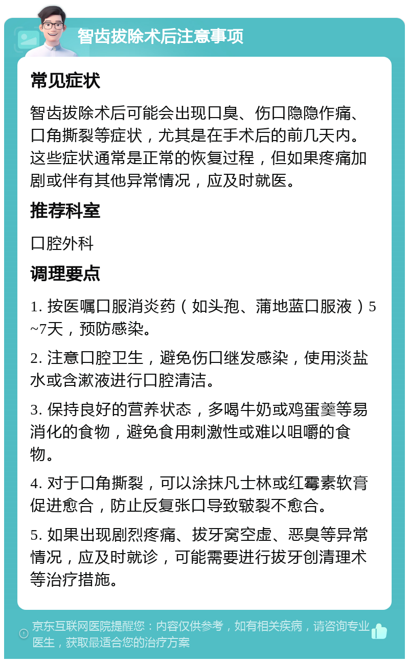 智齿拔除术后注意事项 常见症状 智齿拔除术后可能会出现口臭、伤口隐隐作痛、口角撕裂等症状，尤其是在手术后的前几天内。这些症状通常是正常的恢复过程，但如果疼痛加剧或伴有其他异常情况，应及时就医。 推荐科室 口腔外科 调理要点 1. 按医嘱口服消炎药（如头孢、蒲地蓝口服液）5~7天，预防感染。 2. 注意口腔卫生，避免伤口继发感染，使用淡盐水或含漱液进行口腔清洁。 3. 保持良好的营养状态，多喝牛奶或鸡蛋羹等易消化的食物，避免食用刺激性或难以咀嚼的食物。 4. 对于口角撕裂，可以涂抹凡士林或红霉素软膏促进愈合，防止反复张口导致皲裂不愈合。 5. 如果出现剧烈疼痛、拔牙窝空虚、恶臭等异常情况，应及时就诊，可能需要进行拔牙创清理术等治疗措施。