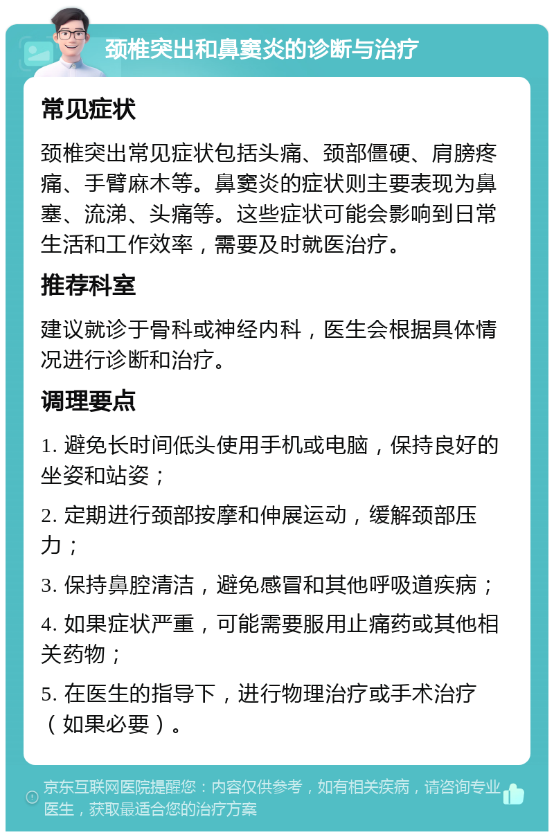 颈椎突出和鼻窦炎的诊断与治疗 常见症状 颈椎突出常见症状包括头痛、颈部僵硬、肩膀疼痛、手臂麻木等。鼻窦炎的症状则主要表现为鼻塞、流涕、头痛等。这些症状可能会影响到日常生活和工作效率，需要及时就医治疗。 推荐科室 建议就诊于骨科或神经内科，医生会根据具体情况进行诊断和治疗。 调理要点 1. 避免长时间低头使用手机或电脑，保持良好的坐姿和站姿； 2. 定期进行颈部按摩和伸展运动，缓解颈部压力； 3. 保持鼻腔清洁，避免感冒和其他呼吸道疾病； 4. 如果症状严重，可能需要服用止痛药或其他相关药物； 5. 在医生的指导下，进行物理治疗或手术治疗（如果必要）。