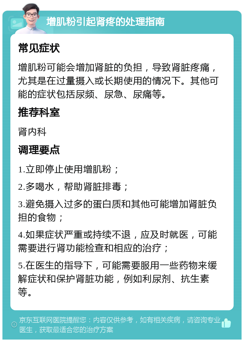 增肌粉引起肾疼的处理指南 常见症状 增肌粉可能会增加肾脏的负担，导致肾脏疼痛，尤其是在过量摄入或长期使用的情况下。其他可能的症状包括尿频、尿急、尿痛等。 推荐科室 肾内科 调理要点 1.立即停止使用增肌粉； 2.多喝水，帮助肾脏排毒； 3.避免摄入过多的蛋白质和其他可能增加肾脏负担的食物； 4.如果症状严重或持续不退，应及时就医，可能需要进行肾功能检查和相应的治疗； 5.在医生的指导下，可能需要服用一些药物来缓解症状和保护肾脏功能，例如利尿剂、抗生素等。