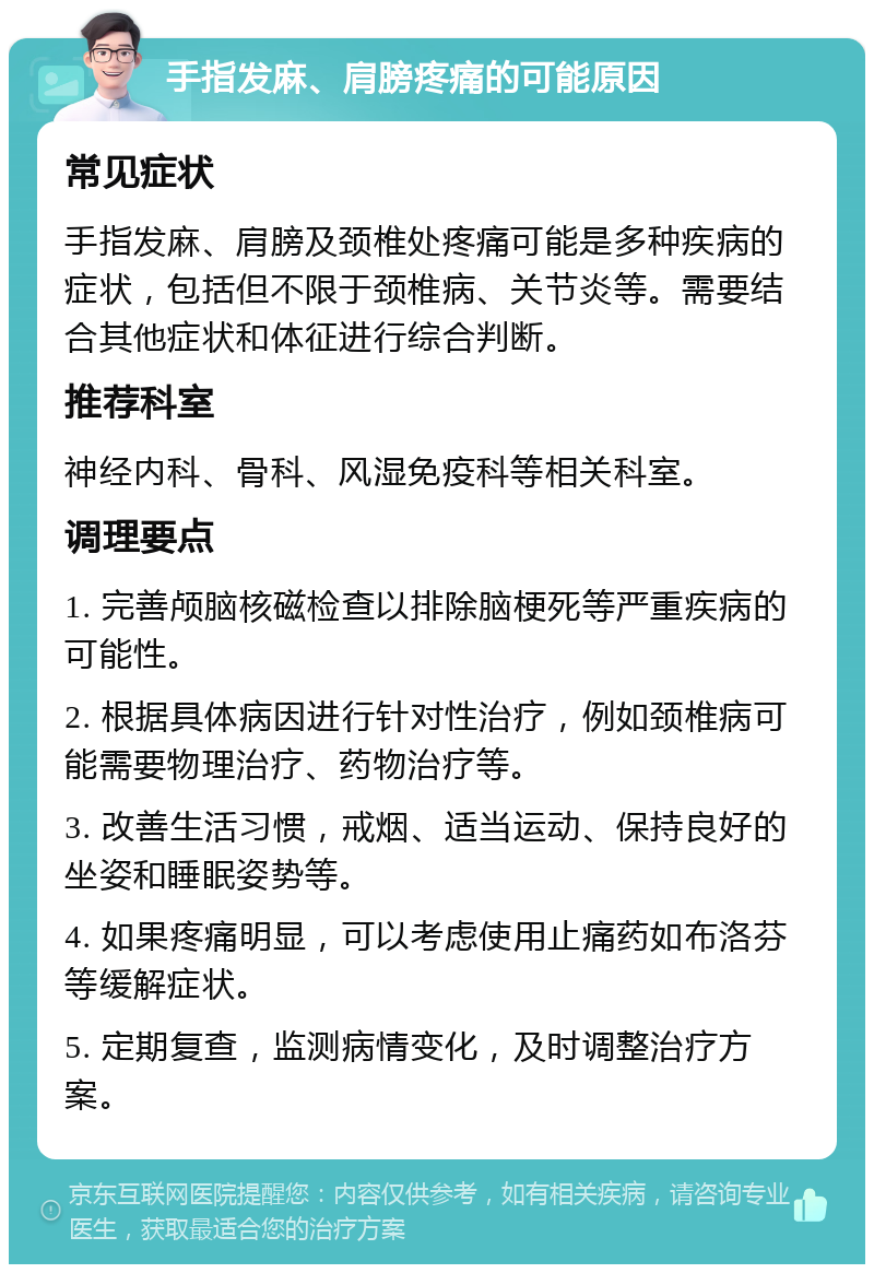 手指发麻、肩膀疼痛的可能原因 常见症状 手指发麻、肩膀及颈椎处疼痛可能是多种疾病的症状，包括但不限于颈椎病、关节炎等。需要结合其他症状和体征进行综合判断。 推荐科室 神经内科、骨科、风湿免疫科等相关科室。 调理要点 1. 完善颅脑核磁检查以排除脑梗死等严重疾病的可能性。 2. 根据具体病因进行针对性治疗，例如颈椎病可能需要物理治疗、药物治疗等。 3. 改善生活习惯，戒烟、适当运动、保持良好的坐姿和睡眠姿势等。 4. 如果疼痛明显，可以考虑使用止痛药如布洛芬等缓解症状。 5. 定期复查，监测病情变化，及时调整治疗方案。