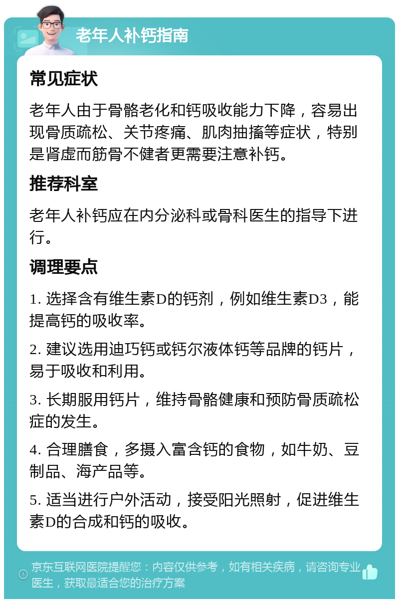 老年人补钙指南 常见症状 老年人由于骨骼老化和钙吸收能力下降，容易出现骨质疏松、关节疼痛、肌肉抽搐等症状，特别是肾虚而筋骨不健者更需要注意补钙。 推荐科室 老年人补钙应在内分泌科或骨科医生的指导下进行。 调理要点 1. 选择含有维生素D的钙剂，例如维生素D3，能提高钙的吸收率。 2. 建议选用迪巧钙或钙尔液体钙等品牌的钙片，易于吸收和利用。 3. 长期服用钙片，维持骨骼健康和预防骨质疏松症的发生。 4. 合理膳食，多摄入富含钙的食物，如牛奶、豆制品、海产品等。 5. 适当进行户外活动，接受阳光照射，促进维生素D的合成和钙的吸收。