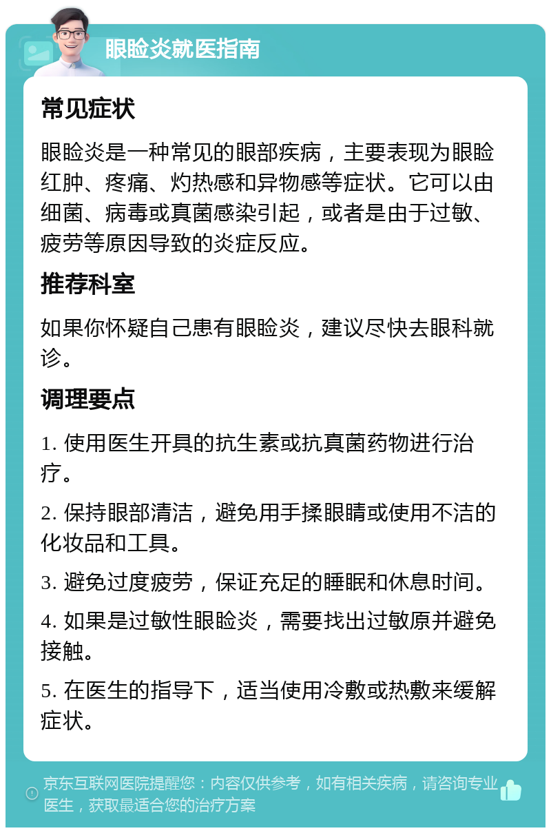 眼睑炎就医指南 常见症状 眼睑炎是一种常见的眼部疾病，主要表现为眼睑红肿、疼痛、灼热感和异物感等症状。它可以由细菌、病毒或真菌感染引起，或者是由于过敏、疲劳等原因导致的炎症反应。 推荐科室 如果你怀疑自己患有眼睑炎，建议尽快去眼科就诊。 调理要点 1. 使用医生开具的抗生素或抗真菌药物进行治疗。 2. 保持眼部清洁，避免用手揉眼睛或使用不洁的化妆品和工具。 3. 避免过度疲劳，保证充足的睡眠和休息时间。 4. 如果是过敏性眼睑炎，需要找出过敏原并避免接触。 5. 在医生的指导下，适当使用冷敷或热敷来缓解症状。