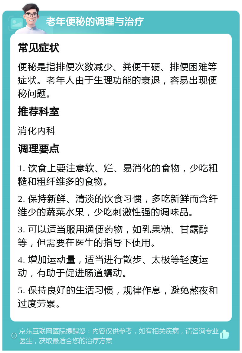 老年便秘的调理与治疗 常见症状 便秘是指排便次数减少、粪便干硬、排便困难等症状。老年人由于生理功能的衰退，容易出现便秘问题。 推荐科室 消化内科 调理要点 1. 饮食上要注意软、烂、易消化的食物，少吃粗糙和粗纤维多的食物。 2. 保持新鲜、清淡的饮食习惯，多吃新鲜而含纤维少的蔬菜水果，少吃刺激性强的调味品。 3. 可以适当服用通便药物，如乳果糖、甘露醇等，但需要在医生的指导下使用。 4. 增加运动量，适当进行散步、太极等轻度运动，有助于促进肠道蠕动。 5. 保持良好的生活习惯，规律作息，避免熬夜和过度劳累。