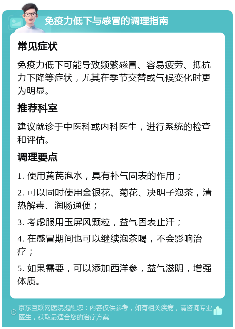 免疫力低下与感冒的调理指南 常见症状 免疫力低下可能导致频繁感冒、容易疲劳、抵抗力下降等症状，尤其在季节交替或气候变化时更为明显。 推荐科室 建议就诊于中医科或内科医生，进行系统的检查和评估。 调理要点 1. 使用黄芪泡水，具有补气固表的作用； 2. 可以同时使用金银花、菊花、决明子泡茶，清热解毒、润肠通便； 3. 考虑服用玉屏风颗粒，益气固表止汗； 4. 在感冒期间也可以继续泡茶喝，不会影响治疗； 5. 如果需要，可以添加西洋参，益气滋阴，增强体质。