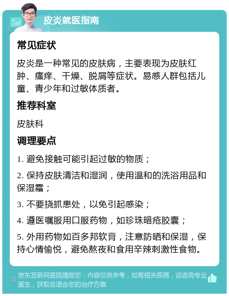 皮炎就医指南 常见症状 皮炎是一种常见的皮肤病，主要表现为皮肤红肿、瘙痒、干燥、脱屑等症状。易感人群包括儿童、青少年和过敏体质者。 推荐科室 皮肤科 调理要点 1. 避免接触可能引起过敏的物质； 2. 保持皮肤清洁和湿润，使用温和的洗浴用品和保湿霜； 3. 不要挠抓患处，以免引起感染； 4. 遵医嘱服用口服药物，如珍珠暗疮胶囊； 5. 外用药物如百多邦软膏，注意防晒和保湿，保持心情愉悦，避免熬夜和食用辛辣刺激性食物。