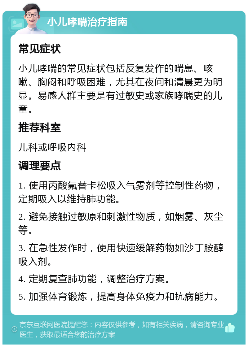 小儿哮喘治疗指南 常见症状 小儿哮喘的常见症状包括反复发作的喘息、咳嗽、胸闷和呼吸困难，尤其在夜间和清晨更为明显。易感人群主要是有过敏史或家族哮喘史的儿童。 推荐科室 儿科或呼吸内科 调理要点 1. 使用丙酸氟替卡松吸入气雾剂等控制性药物，定期吸入以维持肺功能。 2. 避免接触过敏原和刺激性物质，如烟雾、灰尘等。 3. 在急性发作时，使用快速缓解药物如沙丁胺醇吸入剂。 4. 定期复查肺功能，调整治疗方案。 5. 加强体育锻炼，提高身体免疫力和抗病能力。