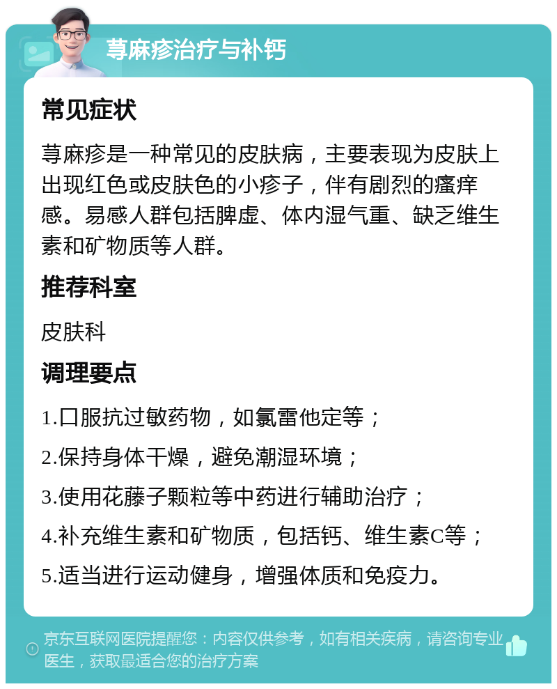 荨麻疹治疗与补钙 常见症状 荨麻疹是一种常见的皮肤病，主要表现为皮肤上出现红色或皮肤色的小疹子，伴有剧烈的瘙痒感。易感人群包括脾虚、体内湿气重、缺乏维生素和矿物质等人群。 推荐科室 皮肤科 调理要点 1.口服抗过敏药物，如氯雷他定等； 2.保持身体干燥，避免潮湿环境； 3.使用花藤子颗粒等中药进行辅助治疗； 4.补充维生素和矿物质，包括钙、维生素C等； 5.适当进行运动健身，增强体质和免疫力。