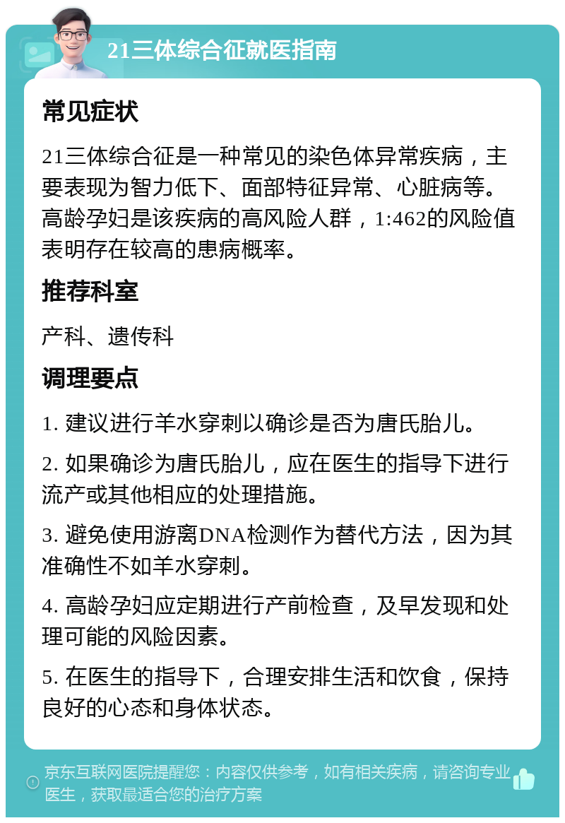 21三体综合征就医指南 常见症状 21三体综合征是一种常见的染色体异常疾病，主要表现为智力低下、面部特征异常、心脏病等。高龄孕妇是该疾病的高风险人群，1:462的风险值表明存在较高的患病概率。 推荐科室 产科、遗传科 调理要点 1. 建议进行羊水穿刺以确诊是否为唐氏胎儿。 2. 如果确诊为唐氏胎儿，应在医生的指导下进行流产或其他相应的处理措施。 3. 避免使用游离DNA检测作为替代方法，因为其准确性不如羊水穿刺。 4. 高龄孕妇应定期进行产前检查，及早发现和处理可能的风险因素。 5. 在医生的指导下，合理安排生活和饮食，保持良好的心态和身体状态。