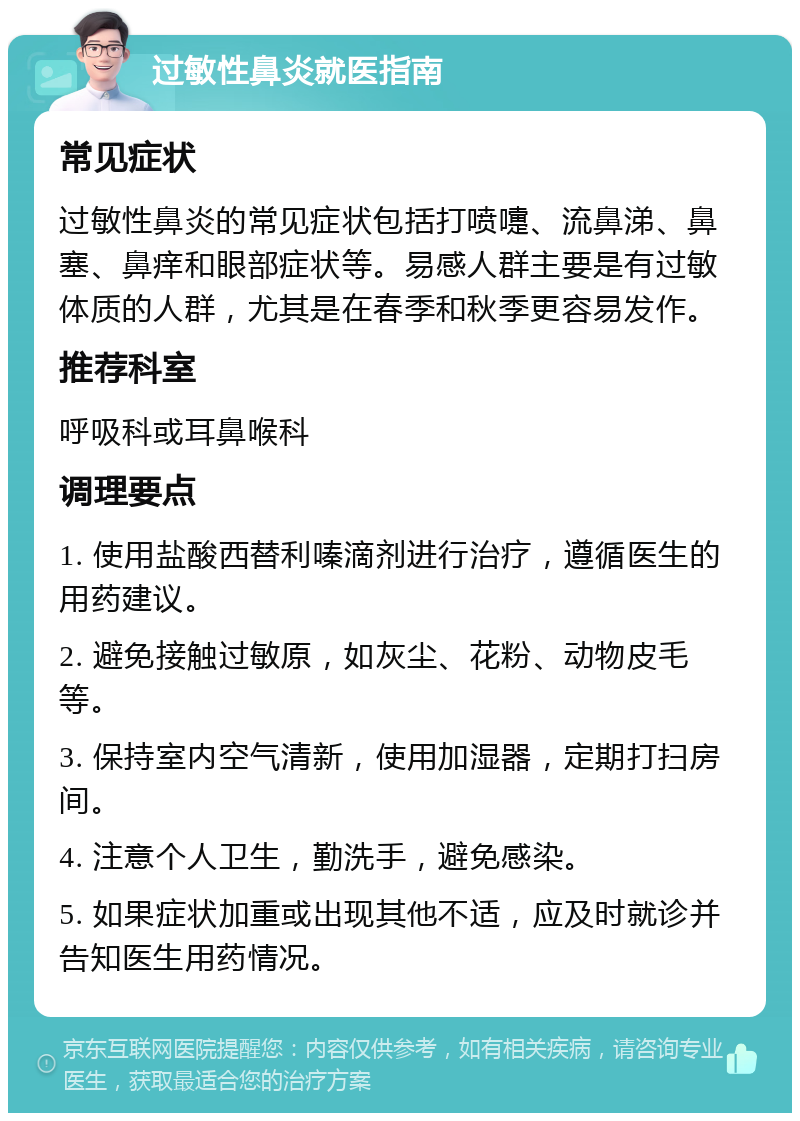 过敏性鼻炎就医指南 常见症状 过敏性鼻炎的常见症状包括打喷嚏、流鼻涕、鼻塞、鼻痒和眼部症状等。易感人群主要是有过敏体质的人群，尤其是在春季和秋季更容易发作。 推荐科室 呼吸科或耳鼻喉科 调理要点 1. 使用盐酸西替利嗪滴剂进行治疗，遵循医生的用药建议。 2. 避免接触过敏原，如灰尘、花粉、动物皮毛等。 3. 保持室内空气清新，使用加湿器，定期打扫房间。 4. 注意个人卫生，勤洗手，避免感染。 5. 如果症状加重或出现其他不适，应及时就诊并告知医生用药情况。