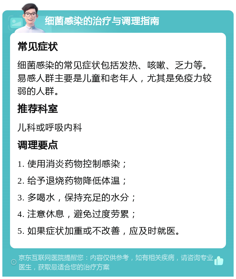 细菌感染的治疗与调理指南 常见症状 细菌感染的常见症状包括发热、咳嗽、乏力等。易感人群主要是儿童和老年人，尤其是免疫力较弱的人群。 推荐科室 儿科或呼吸内科 调理要点 1. 使用消炎药物控制感染； 2. 给予退烧药物降低体温； 3. 多喝水，保持充足的水分； 4. 注意休息，避免过度劳累； 5. 如果症状加重或不改善，应及时就医。