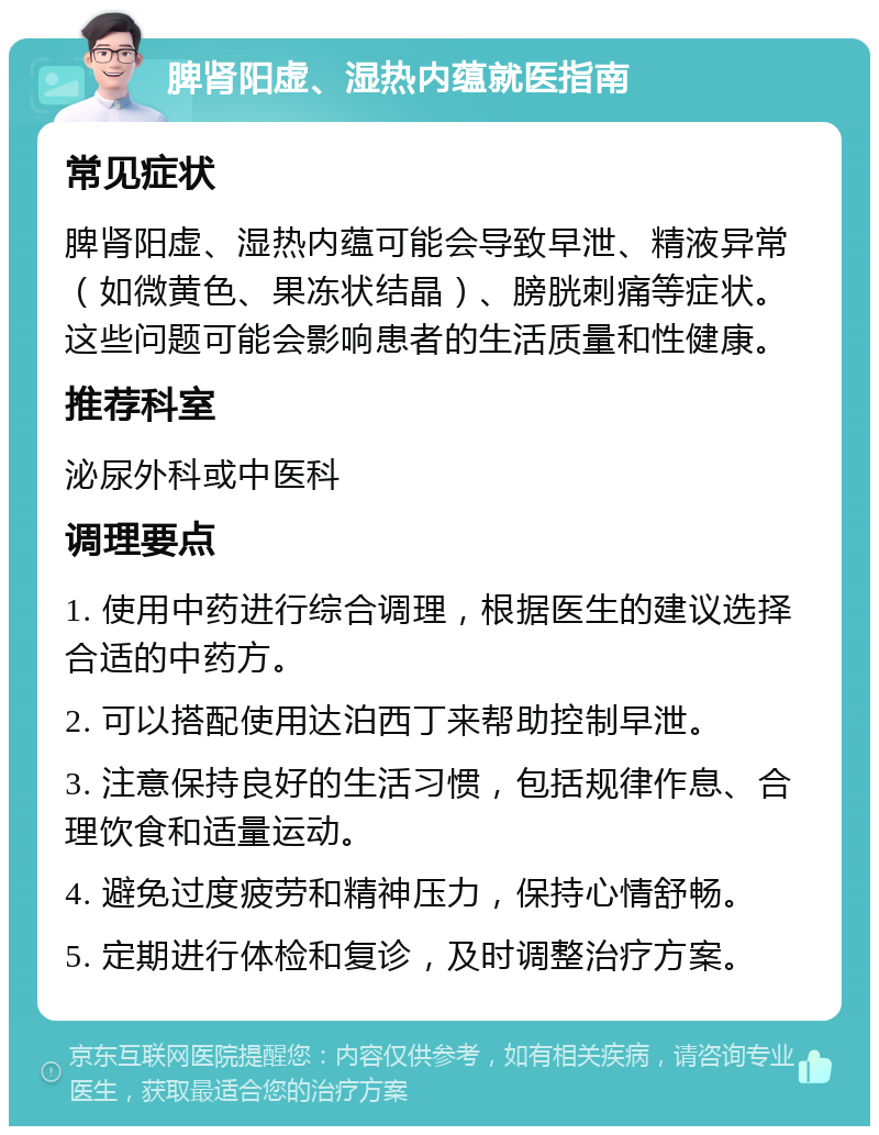 脾肾阳虚、湿热内蕴就医指南 常见症状 脾肾阳虚、湿热内蕴可能会导致早泄、精液异常（如微黄色、果冻状结晶）、膀胱刺痛等症状。这些问题可能会影响患者的生活质量和性健康。 推荐科室 泌尿外科或中医科 调理要点 1. 使用中药进行综合调理，根据医生的建议选择合适的中药方。 2. 可以搭配使用达泊西丁来帮助控制早泄。 3. 注意保持良好的生活习惯，包括规律作息、合理饮食和适量运动。 4. 避免过度疲劳和精神压力，保持心情舒畅。 5. 定期进行体检和复诊，及时调整治疗方案。