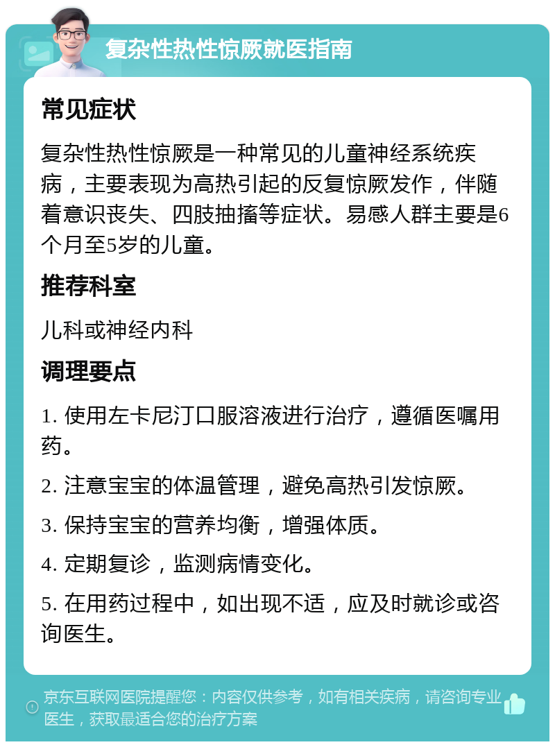 复杂性热性惊厥就医指南 常见症状 复杂性热性惊厥是一种常见的儿童神经系统疾病，主要表现为高热引起的反复惊厥发作，伴随着意识丧失、四肢抽搐等症状。易感人群主要是6个月至5岁的儿童。 推荐科室 儿科或神经内科 调理要点 1. 使用左卡尼汀口服溶液进行治疗，遵循医嘱用药。 2. 注意宝宝的体温管理，避免高热引发惊厥。 3. 保持宝宝的营养均衡，增强体质。 4. 定期复诊，监测病情变化。 5. 在用药过程中，如出现不适，应及时就诊或咨询医生。