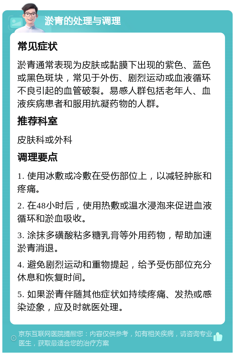 淤青的处理与调理 常见症状 淤青通常表现为皮肤或黏膜下出现的紫色、蓝色或黑色斑块，常见于外伤、剧烈运动或血液循环不良引起的血管破裂。易感人群包括老年人、血液疾病患者和服用抗凝药物的人群。 推荐科室 皮肤科或外科 调理要点 1. 使用冰敷或冷敷在受伤部位上，以减轻肿胀和疼痛。 2. 在48小时后，使用热敷或温水浸泡来促进血液循环和淤血吸收。 3. 涂抹多磺酸粘多糖乳膏等外用药物，帮助加速淤青消退。 4. 避免剧烈运动和重物提起，给予受伤部位充分休息和恢复时间。 5. 如果淤青伴随其他症状如持续疼痛、发热或感染迹象，应及时就医处理。