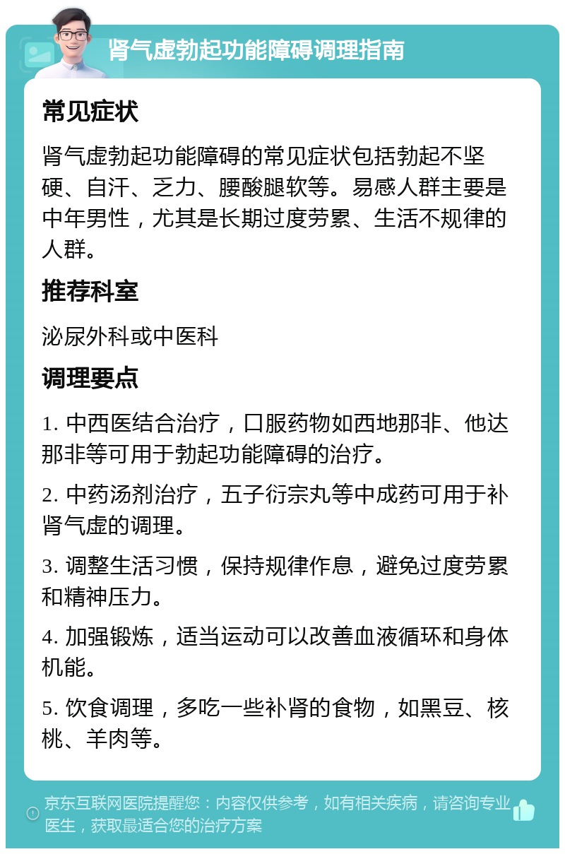 肾气虚勃起功能障碍调理指南 常见症状 肾气虚勃起功能障碍的常见症状包括勃起不坚硬、自汗、乏力、腰酸腿软等。易感人群主要是中年男性，尤其是长期过度劳累、生活不规律的人群。 推荐科室 泌尿外科或中医科 调理要点 1. 中西医结合治疗，口服药物如西地那非、他达那非等可用于勃起功能障碍的治疗。 2. 中药汤剂治疗，五子衍宗丸等中成药可用于补肾气虚的调理。 3. 调整生活习惯，保持规律作息，避免过度劳累和精神压力。 4. 加强锻炼，适当运动可以改善血液循环和身体机能。 5. 饮食调理，多吃一些补肾的食物，如黑豆、核桃、羊肉等。