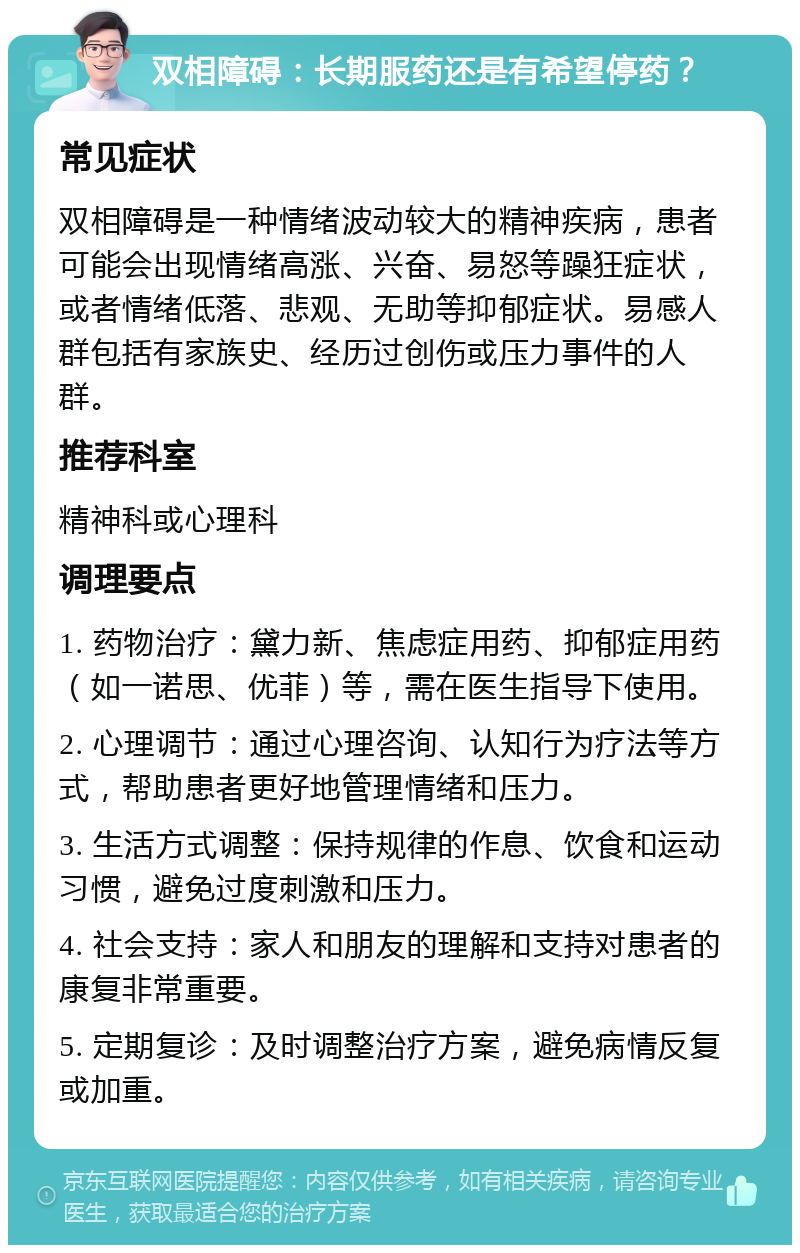 双相障碍：长期服药还是有希望停药？ 常见症状 双相障碍是一种情绪波动较大的精神疾病，患者可能会出现情绪高涨、兴奋、易怒等躁狂症状，或者情绪低落、悲观、无助等抑郁症状。易感人群包括有家族史、经历过创伤或压力事件的人群。 推荐科室 精神科或心理科 调理要点 1. 药物治疗：黛力新、焦虑症用药、抑郁症用药（如一诺思、优菲）等，需在医生指导下使用。 2. 心理调节：通过心理咨询、认知行为疗法等方式，帮助患者更好地管理情绪和压力。 3. 生活方式调整：保持规律的作息、饮食和运动习惯，避免过度刺激和压力。 4. 社会支持：家人和朋友的理解和支持对患者的康复非常重要。 5. 定期复诊：及时调整治疗方案，避免病情反复或加重。