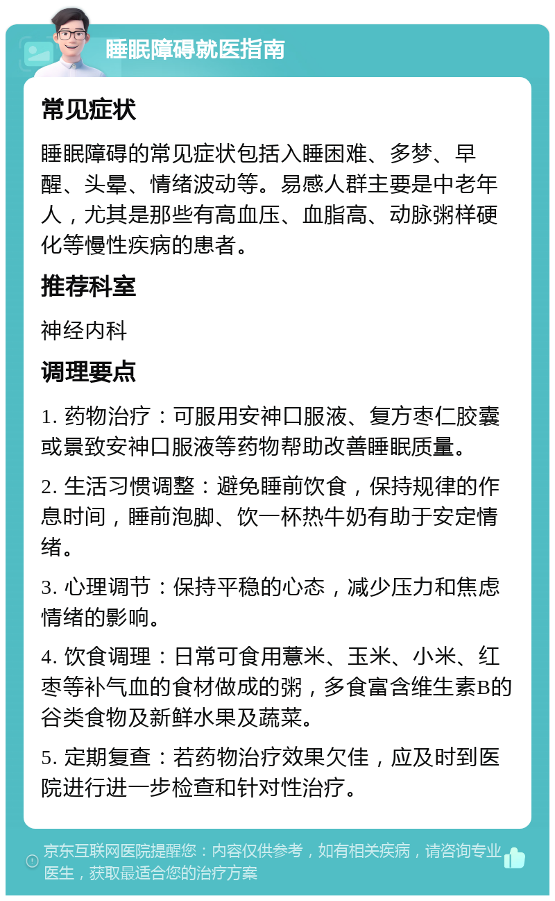 睡眠障碍就医指南 常见症状 睡眠障碍的常见症状包括入睡困难、多梦、早醒、头晕、情绪波动等。易感人群主要是中老年人，尤其是那些有高血压、血脂高、动脉粥样硬化等慢性疾病的患者。 推荐科室 神经内科 调理要点 1. 药物治疗：可服用安神口服液、复方枣仁胶囊或景致安神口服液等药物帮助改善睡眠质量。 2. 生活习惯调整：避免睡前饮食，保持规律的作息时间，睡前泡脚、饮一杯热牛奶有助于安定情绪。 3. 心理调节：保持平稳的心态，减少压力和焦虑情绪的影响。 4. 饮食调理：日常可食用薏米、玉米、小米、红枣等补气血的食材做成的粥，多食富含维生素B的谷类食物及新鲜水果及蔬菜。 5. 定期复查：若药物治疗效果欠佳，应及时到医院进行进一步检查和针对性治疗。