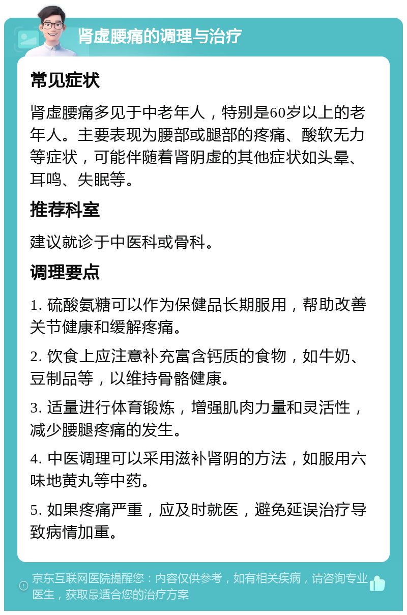 肾虚腰痛的调理与治疗 常见症状 肾虚腰痛多见于中老年人，特别是60岁以上的老年人。主要表现为腰部或腿部的疼痛、酸软无力等症状，可能伴随着肾阴虚的其他症状如头晕、耳鸣、失眠等。 推荐科室 建议就诊于中医科或骨科。 调理要点 1. 硫酸氨糖可以作为保健品长期服用，帮助改善关节健康和缓解疼痛。 2. 饮食上应注意补充富含钙质的食物，如牛奶、豆制品等，以维持骨骼健康。 3. 适量进行体育锻炼，增强肌肉力量和灵活性，减少腰腿疼痛的发生。 4. 中医调理可以采用滋补肾阴的方法，如服用六味地黄丸等中药。 5. 如果疼痛严重，应及时就医，避免延误治疗导致病情加重。