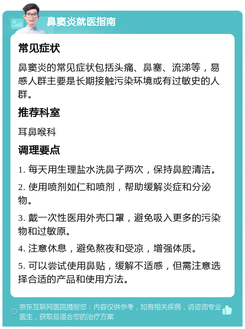 鼻窦炎就医指南 常见症状 鼻窦炎的常见症状包括头痛、鼻塞、流涕等，易感人群主要是长期接触污染环境或有过敏史的人群。 推荐科室 耳鼻喉科 调理要点 1. 每天用生理盐水洗鼻子两次，保持鼻腔清洁。 2. 使用喷剂如仁和喷剂，帮助缓解炎症和分泌物。 3. 戴一次性医用外壳口罩，避免吸入更多的污染物和过敏原。 4. 注意休息，避免熬夜和受凉，增强体质。 5. 可以尝试使用鼻贴，缓解不适感，但需注意选择合适的产品和使用方法。