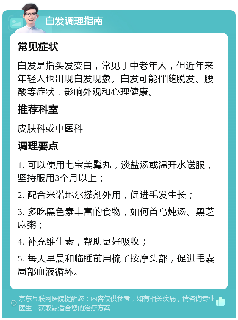 白发调理指南 常见症状 白发是指头发变白，常见于中老年人，但近年来年轻人也出现白发现象。白发可能伴随脱发、腰酸等症状，影响外观和心理健康。 推荐科室 皮肤科或中医科 调理要点 1. 可以使用七宝美髯丸，淡盐汤或温开水送服，坚持服用3个月以上； 2. 配合米诺地尔搽剂外用，促进毛发生长； 3. 多吃黑色素丰富的食物，如何首乌炖汤、黑芝麻粥； 4. 补充维生素，帮助更好吸收； 5. 每天早晨和临睡前用梳子按摩头部，促进毛囊局部血液循环。