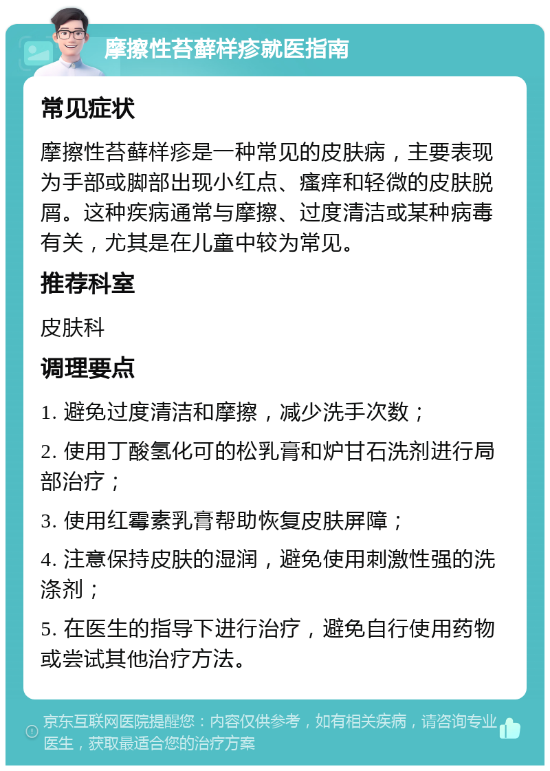 摩擦性苔藓样疹就医指南 常见症状 摩擦性苔藓样疹是一种常见的皮肤病，主要表现为手部或脚部出现小红点、瘙痒和轻微的皮肤脱屑。这种疾病通常与摩擦、过度清洁或某种病毒有关，尤其是在儿童中较为常见。 推荐科室 皮肤科 调理要点 1. 避免过度清洁和摩擦，减少洗手次数； 2. 使用丁酸氢化可的松乳膏和炉甘石洗剂进行局部治疗； 3. 使用红霉素乳膏帮助恢复皮肤屏障； 4. 注意保持皮肤的湿润，避免使用刺激性强的洗涤剂； 5. 在医生的指导下进行治疗，避免自行使用药物或尝试其他治疗方法。