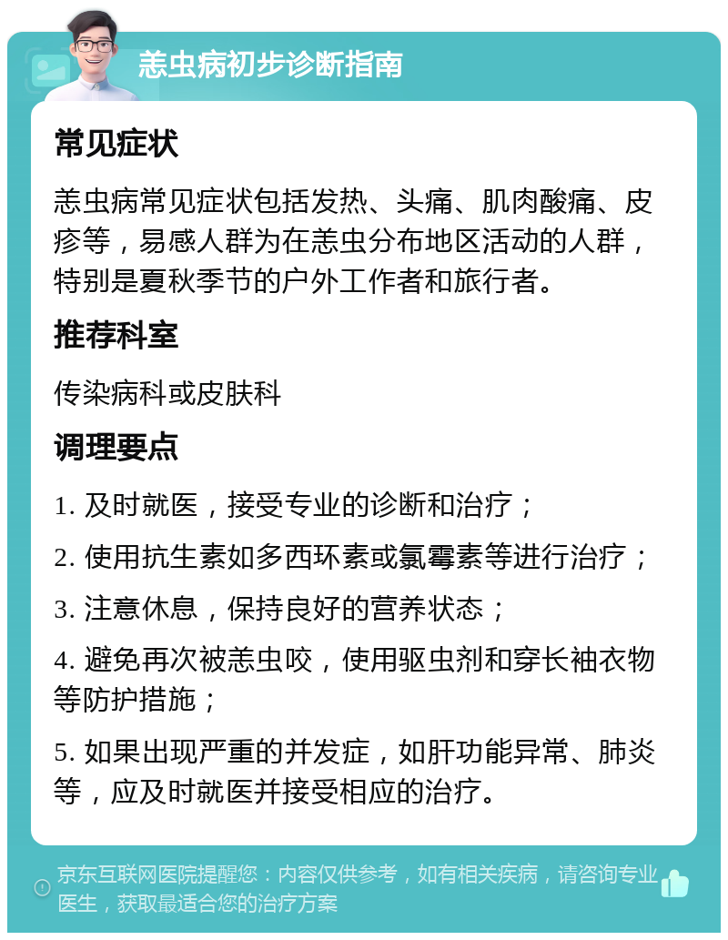 恙虫病初步诊断指南 常见症状 恙虫病常见症状包括发热、头痛、肌肉酸痛、皮疹等，易感人群为在恙虫分布地区活动的人群，特别是夏秋季节的户外工作者和旅行者。 推荐科室 传染病科或皮肤科 调理要点 1. 及时就医，接受专业的诊断和治疗； 2. 使用抗生素如多西环素或氯霉素等进行治疗； 3. 注意休息，保持良好的营养状态； 4. 避免再次被恙虫咬，使用驱虫剂和穿长袖衣物等防护措施； 5. 如果出现严重的并发症，如肝功能异常、肺炎等，应及时就医并接受相应的治疗。