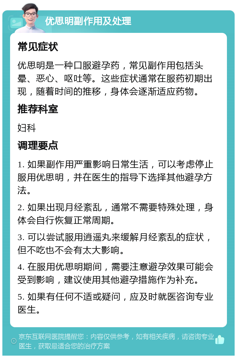 优思明副作用及处理 常见症状 优思明是一种口服避孕药，常见副作用包括头晕、恶心、呕吐等。这些症状通常在服药初期出现，随着时间的推移，身体会逐渐适应药物。 推荐科室 妇科 调理要点 1. 如果副作用严重影响日常生活，可以考虑停止服用优思明，并在医生的指导下选择其他避孕方法。 2. 如果出现月经紊乱，通常不需要特殊处理，身体会自行恢复正常周期。 3. 可以尝试服用逍遥丸来缓解月经紊乱的症状，但不吃也不会有太大影响。 4. 在服用优思明期间，需要注意避孕效果可能会受到影响，建议使用其他避孕措施作为补充。 5. 如果有任何不适或疑问，应及时就医咨询专业医生。