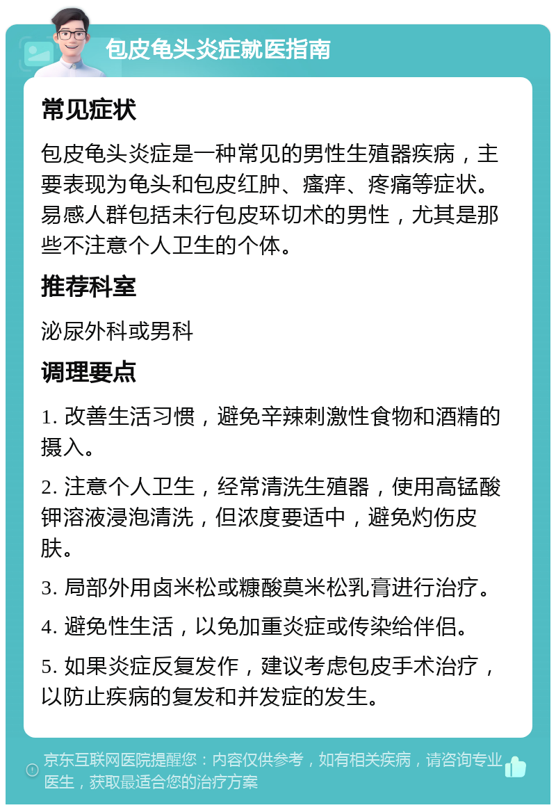 包皮龟头炎症就医指南 常见症状 包皮龟头炎症是一种常见的男性生殖器疾病，主要表现为龟头和包皮红肿、瘙痒、疼痛等症状。易感人群包括未行包皮环切术的男性，尤其是那些不注意个人卫生的个体。 推荐科室 泌尿外科或男科 调理要点 1. 改善生活习惯，避免辛辣刺激性食物和酒精的摄入。 2. 注意个人卫生，经常清洗生殖器，使用高锰酸钾溶液浸泡清洗，但浓度要适中，避免灼伤皮肤。 3. 局部外用卤米松或糠酸莫米松乳膏进行治疗。 4. 避免性生活，以免加重炎症或传染给伴侣。 5. 如果炎症反复发作，建议考虑包皮手术治疗，以防止疾病的复发和并发症的发生。