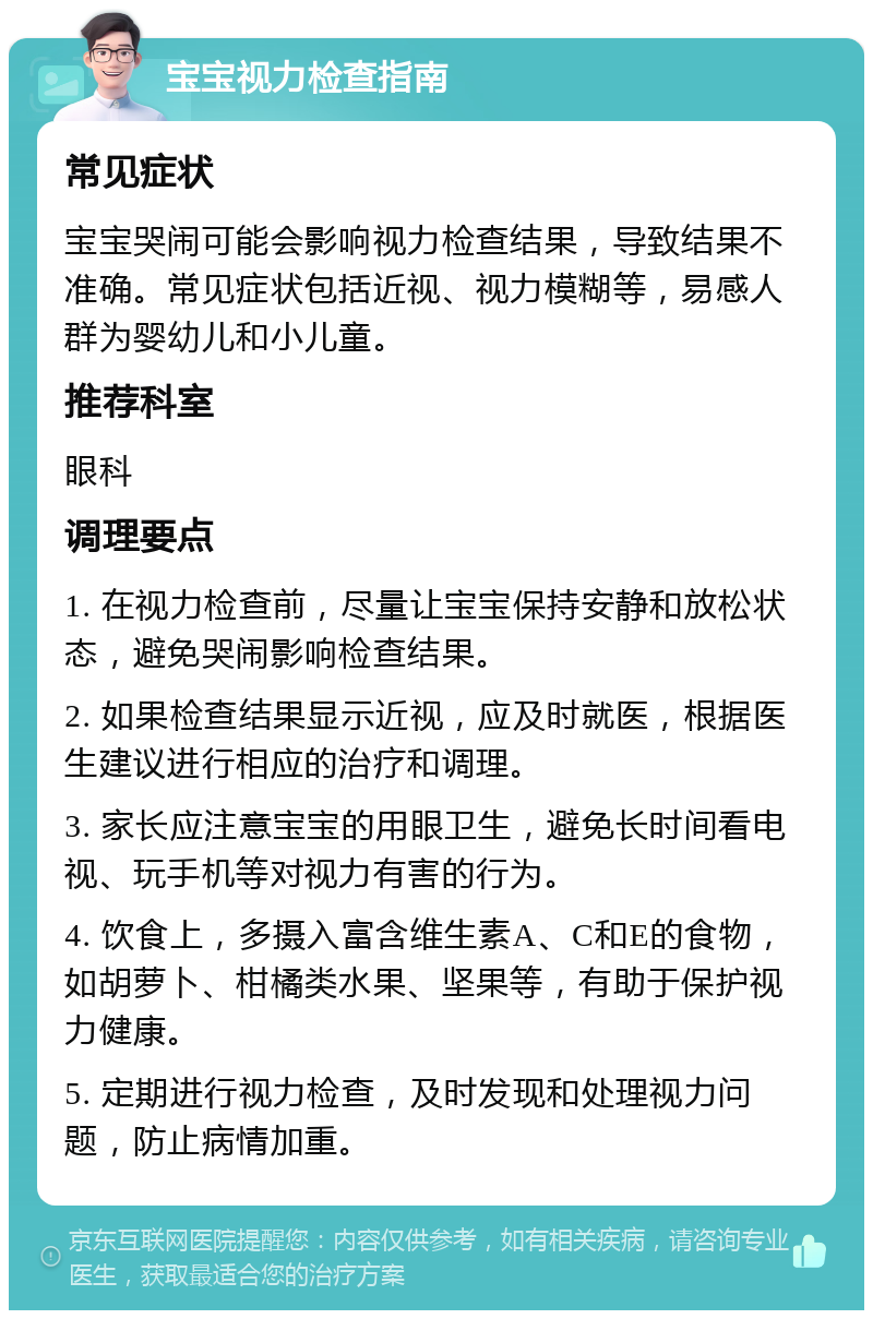 宝宝视力检查指南 常见症状 宝宝哭闹可能会影响视力检查结果，导致结果不准确。常见症状包括近视、视力模糊等，易感人群为婴幼儿和小儿童。 推荐科室 眼科 调理要点 1. 在视力检查前，尽量让宝宝保持安静和放松状态，避免哭闹影响检查结果。 2. 如果检查结果显示近视，应及时就医，根据医生建议进行相应的治疗和调理。 3. 家长应注意宝宝的用眼卫生，避免长时间看电视、玩手机等对视力有害的行为。 4. 饮食上，多摄入富含维生素A、C和E的食物，如胡萝卜、柑橘类水果、坚果等，有助于保护视力健康。 5. 定期进行视力检查，及时发现和处理视力问题，防止病情加重。