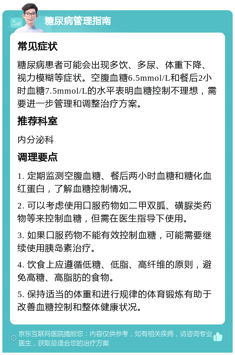 糖尿病管理指南 常见症状 糖尿病患者可能会出现多饮、多尿、体重下降、视力模糊等症状。空腹血糖6.5mmol/L和餐后2小时血糖7.5mmol/L的水平表明血糖控制不理想，需要进一步管理和调整治疗方案。 推荐科室 内分泌科 调理要点 1. 定期监测空腹血糖、餐后两小时血糖和糖化血红蛋白，了解血糖控制情况。 2. 可以考虑使用口服药物如二甲双胍、磺脲类药物等来控制血糖，但需在医生指导下使用。 3. 如果口服药物不能有效控制血糖，可能需要继续使用胰岛素治疗。 4. 饮食上应遵循低糖、低脂、高纤维的原则，避免高糖、高脂肪的食物。 5. 保持适当的体重和进行规律的体育锻炼有助于改善血糖控制和整体健康状况。