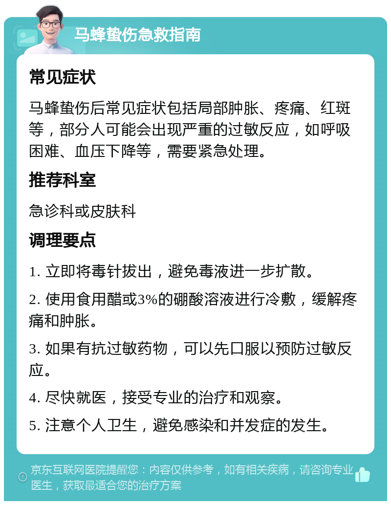 马蜂蛰伤急救指南 常见症状 马蜂蛰伤后常见症状包括局部肿胀、疼痛、红斑等，部分人可能会出现严重的过敏反应，如呼吸困难、血压下降等，需要紧急处理。 推荐科室 急诊科或皮肤科 调理要点 1. 立即将毒针拔出，避免毒液进一步扩散。 2. 使用食用醋或3%的硼酸溶液进行冷敷，缓解疼痛和肿胀。 3. 如果有抗过敏药物，可以先口服以预防过敏反应。 4. 尽快就医，接受专业的治疗和观察。 5. 注意个人卫生，避免感染和并发症的发生。