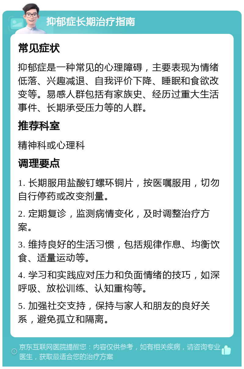 抑郁症长期治疗指南 常见症状 抑郁症是一种常见的心理障碍，主要表现为情绪低落、兴趣减退、自我评价下降、睡眠和食欲改变等。易感人群包括有家族史、经历过重大生活事件、长期承受压力等的人群。 推荐科室 精神科或心理科 调理要点 1. 长期服用盐酸钉螺环铜片，按医嘱服用，切勿自行停药或改变剂量。 2. 定期复诊，监测病情变化，及时调整治疗方案。 3. 维持良好的生活习惯，包括规律作息、均衡饮食、适量运动等。 4. 学习和实践应对压力和负面情绪的技巧，如深呼吸、放松训练、认知重构等。 5. 加强社交支持，保持与家人和朋友的良好关系，避免孤立和隔离。