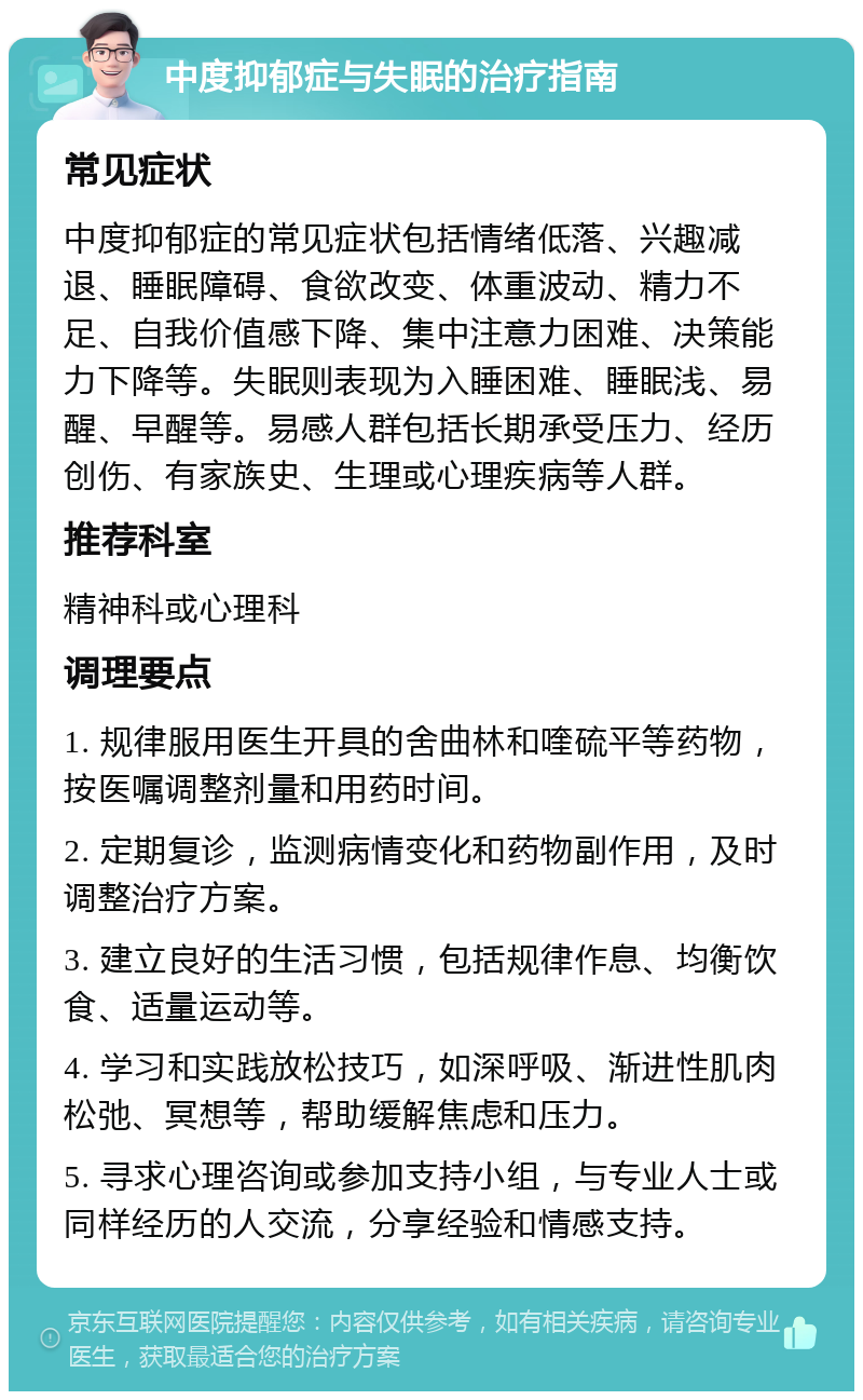 中度抑郁症与失眠的治疗指南 常见症状 中度抑郁症的常见症状包括情绪低落、兴趣减退、睡眠障碍、食欲改变、体重波动、精力不足、自我价值感下降、集中注意力困难、决策能力下降等。失眠则表现为入睡困难、睡眠浅、易醒、早醒等。易感人群包括长期承受压力、经历创伤、有家族史、生理或心理疾病等人群。 推荐科室 精神科或心理科 调理要点 1. 规律服用医生开具的舍曲林和喹硫平等药物，按医嘱调整剂量和用药时间。 2. 定期复诊，监测病情变化和药物副作用，及时调整治疗方案。 3. 建立良好的生活习惯，包括规律作息、均衡饮食、适量运动等。 4. 学习和实践放松技巧，如深呼吸、渐进性肌肉松弛、冥想等，帮助缓解焦虑和压力。 5. 寻求心理咨询或参加支持小组，与专业人士或同样经历的人交流，分享经验和情感支持。