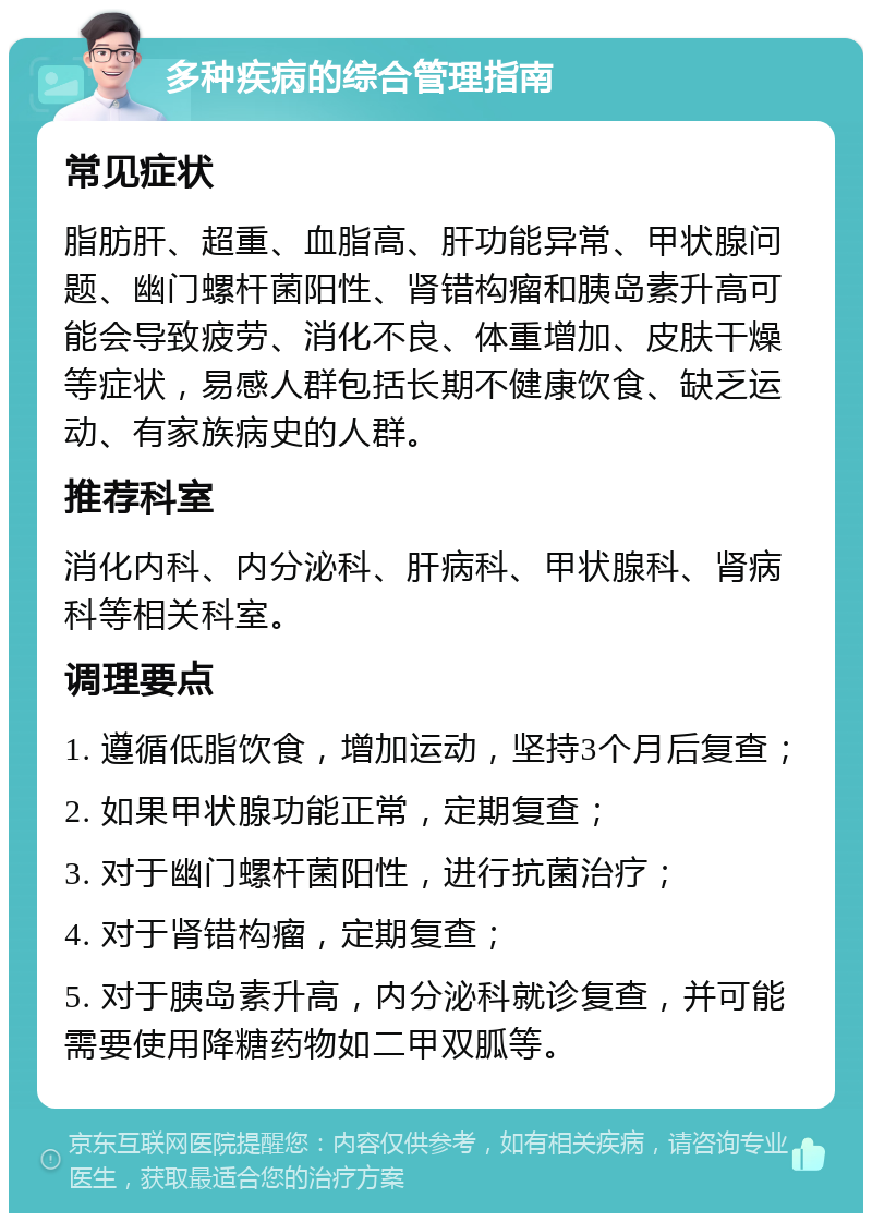 多种疾病的综合管理指南 常见症状 脂肪肝、超重、血脂高、肝功能异常、甲状腺问题、幽门螺杆菌阳性、肾错构瘤和胰岛素升高可能会导致疲劳、消化不良、体重增加、皮肤干燥等症状，易感人群包括长期不健康饮食、缺乏运动、有家族病史的人群。 推荐科室 消化内科、内分泌科、肝病科、甲状腺科、肾病科等相关科室。 调理要点 1. 遵循低脂饮食，增加运动，坚持3个月后复查； 2. 如果甲状腺功能正常，定期复查； 3. 对于幽门螺杆菌阳性，进行抗菌治疗； 4. 对于肾错构瘤，定期复查； 5. 对于胰岛素升高，内分泌科就诊复查，并可能需要使用降糖药物如二甲双胍等。