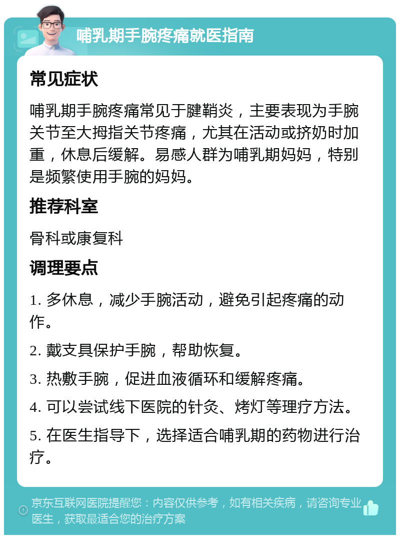 哺乳期手腕疼痛就医指南 常见症状 哺乳期手腕疼痛常见于腱鞘炎，主要表现为手腕关节至大拇指关节疼痛，尤其在活动或挤奶时加重，休息后缓解。易感人群为哺乳期妈妈，特别是频繁使用手腕的妈妈。 推荐科室 骨科或康复科 调理要点 1. 多休息，减少手腕活动，避免引起疼痛的动作。 2. 戴支具保护手腕，帮助恢复。 3. 热敷手腕，促进血液循环和缓解疼痛。 4. 可以尝试线下医院的针灸、烤灯等理疗方法。 5. 在医生指导下，选择适合哺乳期的药物进行治疗。