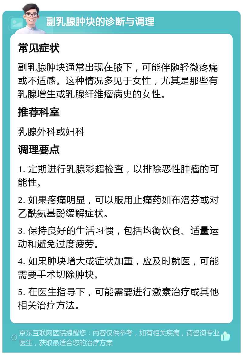 副乳腺肿块的诊断与调理 常见症状 副乳腺肿块通常出现在腋下，可能伴随轻微疼痛或不适感。这种情况多见于女性，尤其是那些有乳腺增生或乳腺纤维瘤病史的女性。 推荐科室 乳腺外科或妇科 调理要点 1. 定期进行乳腺彩超检查，以排除恶性肿瘤的可能性。 2. 如果疼痛明显，可以服用止痛药如布洛芬或对乙酰氨基酚缓解症状。 3. 保持良好的生活习惯，包括均衡饮食、适量运动和避免过度疲劳。 4. 如果肿块增大或症状加重，应及时就医，可能需要手术切除肿块。 5. 在医生指导下，可能需要进行激素治疗或其他相关治疗方法。