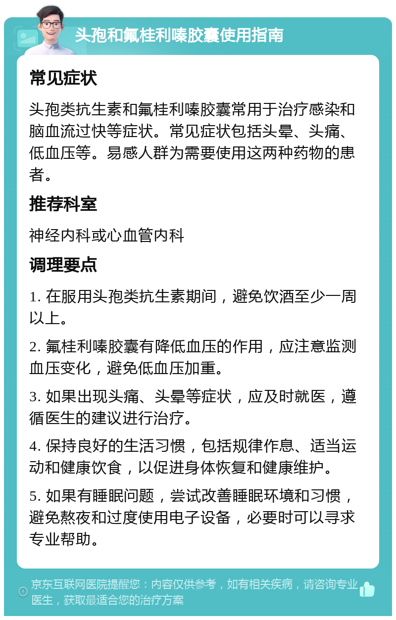 头孢和氟桂利嗪胶囊使用指南 常见症状 头孢类抗生素和氟桂利嗪胶囊常用于治疗感染和脑血流过快等症状。常见症状包括头晕、头痛、低血压等。易感人群为需要使用这两种药物的患者。 推荐科室 神经内科或心血管内科 调理要点 1. 在服用头孢类抗生素期间，避免饮酒至少一周以上。 2. 氟桂利嗪胶囊有降低血压的作用，应注意监测血压变化，避免低血压加重。 3. 如果出现头痛、头晕等症状，应及时就医，遵循医生的建议进行治疗。 4. 保持良好的生活习惯，包括规律作息、适当运动和健康饮食，以促进身体恢复和健康维护。 5. 如果有睡眠问题，尝试改善睡眠环境和习惯，避免熬夜和过度使用电子设备，必要时可以寻求专业帮助。