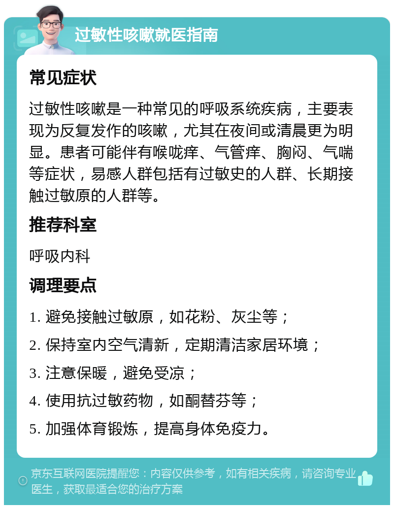 过敏性咳嗽就医指南 常见症状 过敏性咳嗽是一种常见的呼吸系统疾病，主要表现为反复发作的咳嗽，尤其在夜间或清晨更为明显。患者可能伴有喉咙痒、气管痒、胸闷、气喘等症状，易感人群包括有过敏史的人群、长期接触过敏原的人群等。 推荐科室 呼吸内科 调理要点 1. 避免接触过敏原，如花粉、灰尘等； 2. 保持室内空气清新，定期清洁家居环境； 3. 注意保暖，避免受凉； 4. 使用抗过敏药物，如酮替芬等； 5. 加强体育锻炼，提高身体免疫力。