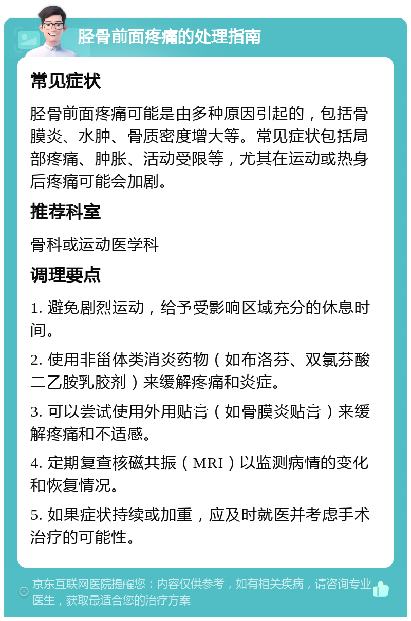 胫骨前面疼痛的处理指南 常见症状 胫骨前面疼痛可能是由多种原因引起的，包括骨膜炎、水肿、骨质密度增大等。常见症状包括局部疼痛、肿胀、活动受限等，尤其在运动或热身后疼痛可能会加剧。 推荐科室 骨科或运动医学科 调理要点 1. 避免剧烈运动，给予受影响区域充分的休息时间。 2. 使用非甾体类消炎药物（如布洛芬、双氯芬酸二乙胺乳胶剂）来缓解疼痛和炎症。 3. 可以尝试使用外用贴膏（如骨膜炎贴膏）来缓解疼痛和不适感。 4. 定期复查核磁共振（MRI）以监测病情的变化和恢复情况。 5. 如果症状持续或加重，应及时就医并考虑手术治疗的可能性。