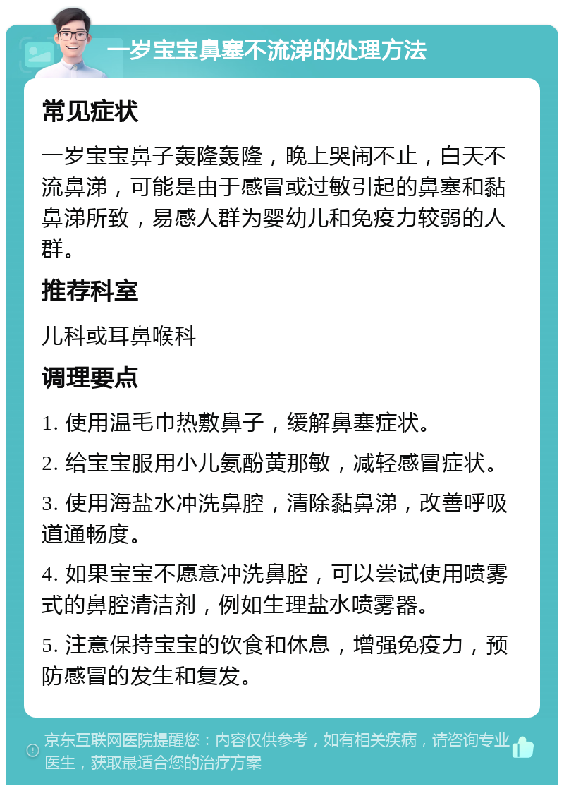 一岁宝宝鼻塞不流涕的处理方法 常见症状 一岁宝宝鼻子轰隆轰隆，晚上哭闹不止，白天不流鼻涕，可能是由于感冒或过敏引起的鼻塞和黏鼻涕所致，易感人群为婴幼儿和免疫力较弱的人群。 推荐科室 儿科或耳鼻喉科 调理要点 1. 使用温毛巾热敷鼻子，缓解鼻塞症状。 2. 给宝宝服用小儿氨酚黄那敏，减轻感冒症状。 3. 使用海盐水冲洗鼻腔，清除黏鼻涕，改善呼吸道通畅度。 4. 如果宝宝不愿意冲洗鼻腔，可以尝试使用喷雾式的鼻腔清洁剂，例如生理盐水喷雾器。 5. 注意保持宝宝的饮食和休息，增强免疫力，预防感冒的发生和复发。