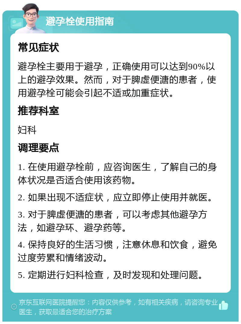 避孕栓使用指南 常见症状 避孕栓主要用于避孕，正确使用可以达到90%以上的避孕效果。然而，对于脾虚便溏的患者，使用避孕栓可能会引起不适或加重症状。 推荐科室 妇科 调理要点 1. 在使用避孕栓前，应咨询医生，了解自己的身体状况是否适合使用该药物。 2. 如果出现不适症状，应立即停止使用并就医。 3. 对于脾虚便溏的患者，可以考虑其他避孕方法，如避孕环、避孕药等。 4. 保持良好的生活习惯，注意休息和饮食，避免过度劳累和情绪波动。 5. 定期进行妇科检查，及时发现和处理问题。