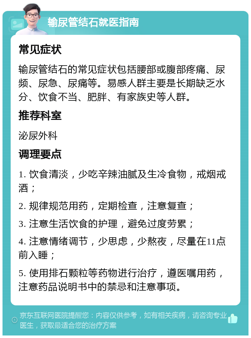 输尿管结石就医指南 常见症状 输尿管结石的常见症状包括腰部或腹部疼痛、尿频、尿急、尿痛等。易感人群主要是长期缺乏水分、饮食不当、肥胖、有家族史等人群。 推荐科室 泌尿外科 调理要点 1. 饮食清淡，少吃辛辣油腻及生冷食物，戒烟戒酒； 2. 规律规范用药，定期检查，注意复查； 3. 注意生活饮食的护理，避免过度劳累； 4. 注意情绪调节，少思虑，少熬夜，尽量在11点前入睡； 5. 使用排石颗粒等药物进行治疗，遵医嘱用药，注意药品说明书中的禁忌和注意事项。