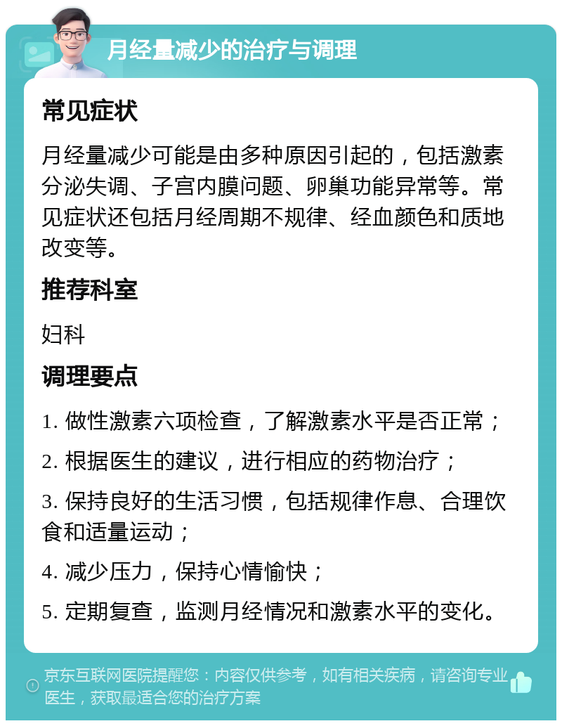 月经量减少的治疗与调理 常见症状 月经量减少可能是由多种原因引起的，包括激素分泌失调、子宫内膜问题、卵巢功能异常等。常见症状还包括月经周期不规律、经血颜色和质地改变等。 推荐科室 妇科 调理要点 1. 做性激素六项检查，了解激素水平是否正常； 2. 根据医生的建议，进行相应的药物治疗； 3. 保持良好的生活习惯，包括规律作息、合理饮食和适量运动； 4. 减少压力，保持心情愉快； 5. 定期复查，监测月经情况和激素水平的变化。