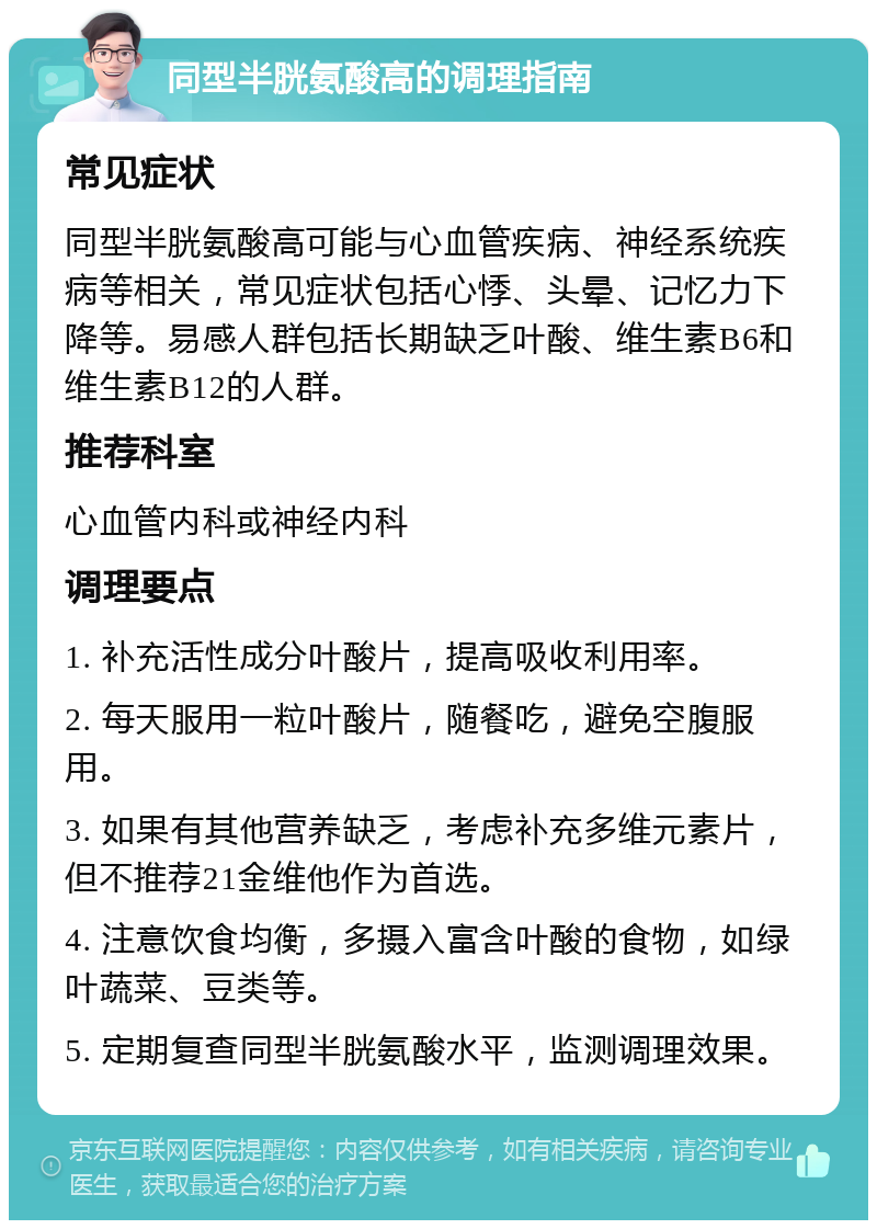 同型半胱氨酸高的调理指南 常见症状 同型半胱氨酸高可能与心血管疾病、神经系统疾病等相关，常见症状包括心悸、头晕、记忆力下降等。易感人群包括长期缺乏叶酸、维生素B6和维生素B12的人群。 推荐科室 心血管内科或神经内科 调理要点 1. 补充活性成分叶酸片，提高吸收利用率。 2. 每天服用一粒叶酸片，随餐吃，避免空腹服用。 3. 如果有其他营养缺乏，考虑补充多维元素片，但不推荐21金维他作为首选。 4. 注意饮食均衡，多摄入富含叶酸的食物，如绿叶蔬菜、豆类等。 5. 定期复查同型半胱氨酸水平，监测调理效果。