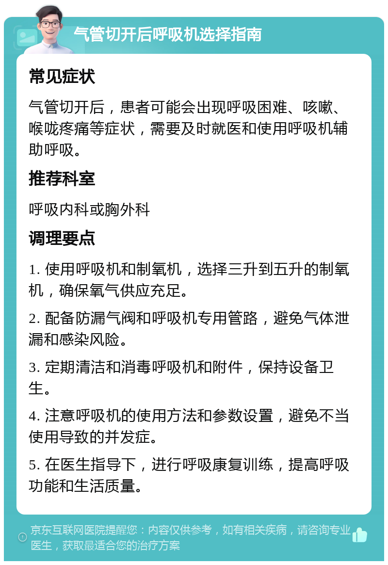 气管切开后呼吸机选择指南 常见症状 气管切开后，患者可能会出现呼吸困难、咳嗽、喉咙疼痛等症状，需要及时就医和使用呼吸机辅助呼吸。 推荐科室 呼吸内科或胸外科 调理要点 1. 使用呼吸机和制氧机，选择三升到五升的制氧机，确保氧气供应充足。 2. 配备防漏气阀和呼吸机专用管路，避免气体泄漏和感染风险。 3. 定期清洁和消毒呼吸机和附件，保持设备卫生。 4. 注意呼吸机的使用方法和参数设置，避免不当使用导致的并发症。 5. 在医生指导下，进行呼吸康复训练，提高呼吸功能和生活质量。