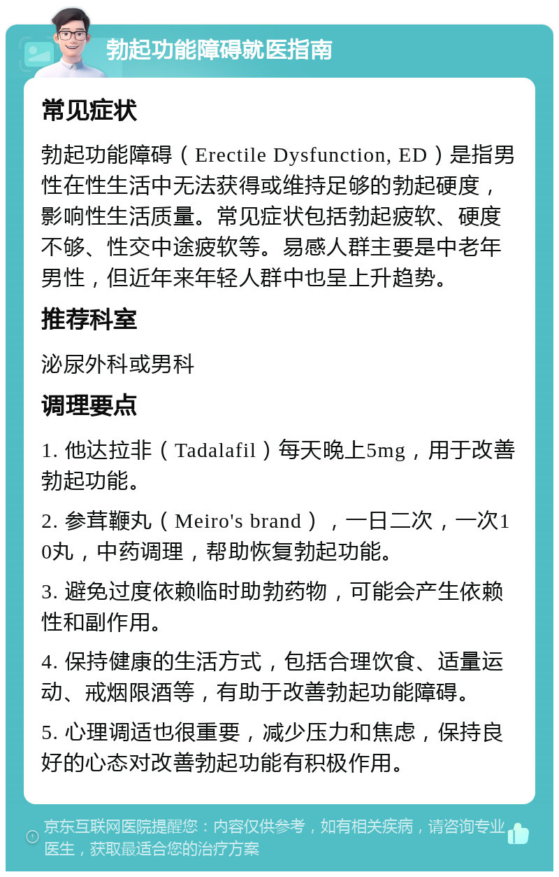 勃起功能障碍就医指南 常见症状 勃起功能障碍（Erectile Dysfunction, ED）是指男性在性生活中无法获得或维持足够的勃起硬度，影响性生活质量。常见症状包括勃起疲软、硬度不够、性交中途疲软等。易感人群主要是中老年男性，但近年来年轻人群中也呈上升趋势。 推荐科室 泌尿外科或男科 调理要点 1. 他达拉非（Tadalafil）每天晚上5mg，用于改善勃起功能。 2. 参茸鞭丸（Meiro's brand），一日二次，一次10丸，中药调理，帮助恢复勃起功能。 3. 避免过度依赖临时助勃药物，可能会产生依赖性和副作用。 4. 保持健康的生活方式，包括合理饮食、适量运动、戒烟限酒等，有助于改善勃起功能障碍。 5. 心理调适也很重要，减少压力和焦虑，保持良好的心态对改善勃起功能有积极作用。